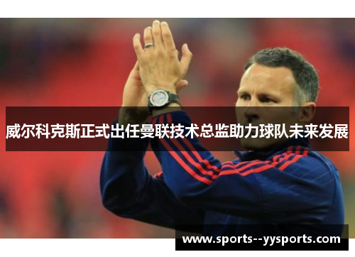 威尔科克斯正式出任曼联技术总监助力球队未来发展 威尔科克斯正式出任曼联技术总监助力球队未来发展